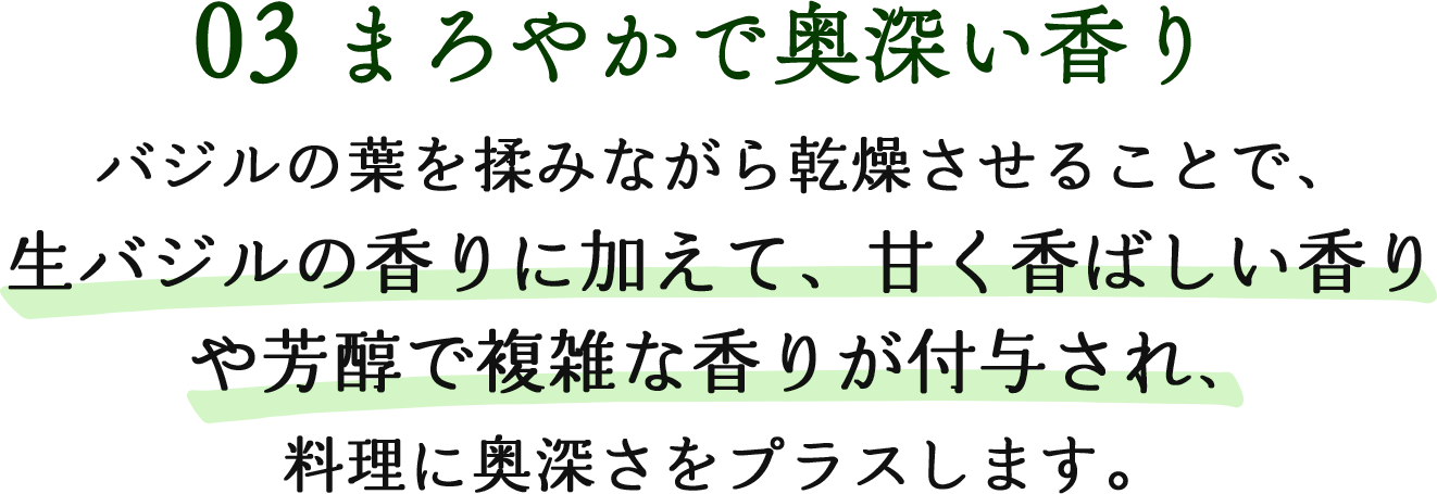 03まろやかで奥深い香り バジルの葉を揉みながら乾燥させることで、生バジルの香りに加えて、甘く香ばしい香りや芳醇で複雑な香りが付与され、料理に奥深さをプラスします。