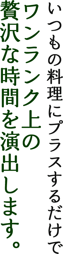 いつもの料理にプラスするだけでワンランク上の贅沢な時間を演出します。