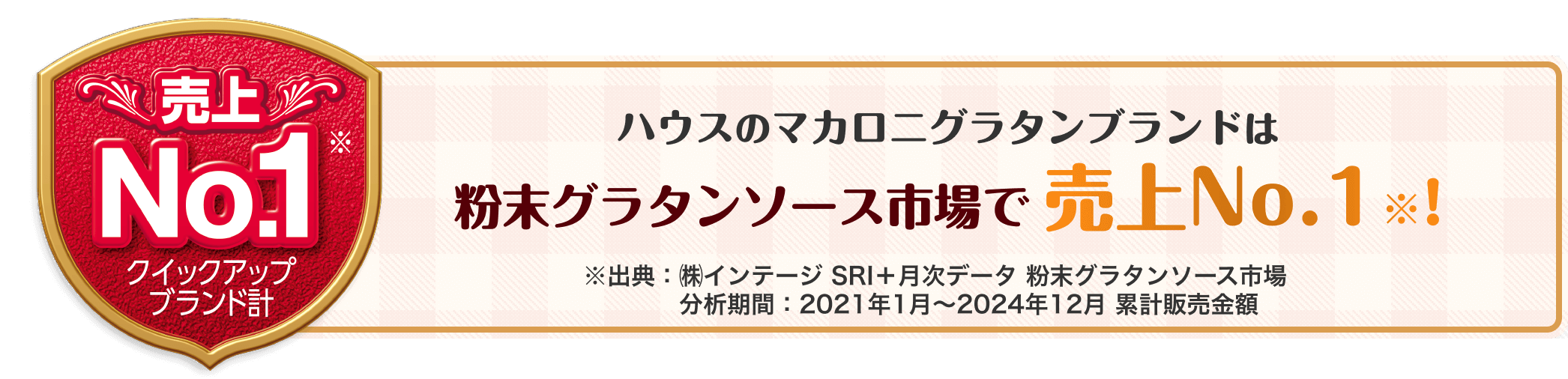 売り上げNo.1※ クイックアップブランド計　ハウスのマカロニグラタンブランドは粉末グラタンソース市場で売上No.1!　※出典：㈱インテージ　SRI＋月次データ　粉末グラタンソース市場　分析期間：2021年1月～2024年12月　累計販売金額