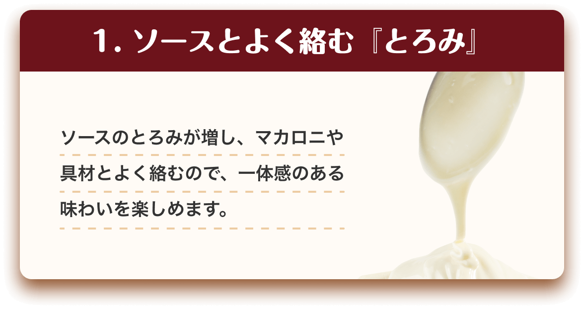 1.ソースとよく絡む『とろみ』 ソースのとろみが増し、マカロニや具材とよく絡むので、一体感のある味わいを楽しめます。