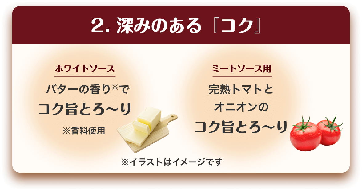 2.深みのある『コク』　ホワイトソース　バターの香り※でコク旨とろ〜り　※香料使用　ミートソース用　完熟トマトとオニオンのコク旨とろ〜り