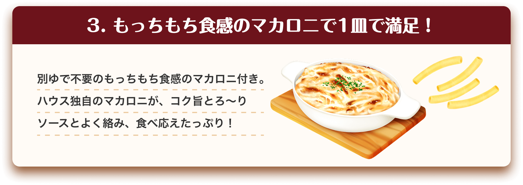 3.もっちもち食感のマカロニで1皿で満足！　別ゆで不要のもっちもち食感のマカロニ付き。ハウス独自のマカロニが、コク旨とろ〜りソースとよく絡み、食べ応えたっぷり！