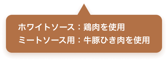 ホワイトソース：鶏肉を使用　ミートソース用：牛豚ひき肉を使用
