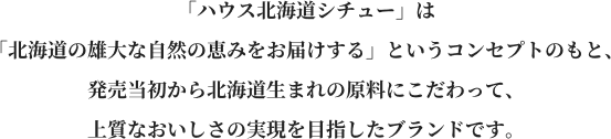 「ハウス北海道シチュー」は「北海道の雄大な自然の恵みをお届けする」というコンセプトのもと、発売当初から北海道生まれの原料にこだわって、上質なおいしさの実現を目指したブランドです。