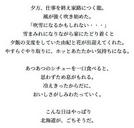 夕方、仕事を終え家路につく聡。風が強く吹き始めた。「吹雪になるかもしれない・・・」雪まみれになりながら家にたどり着くと夕飯の支度をしていた由紀と花が出迎えてくれた。やすらぐやり取りに、ホッとあたたかい気持ちになる。あつあつのシチューを一口食べると、思わずため息がもれる。冷えきったからだに、おいしさがしみわたっていく。こんな日はやっぱり北海道が、ごちそうだ。