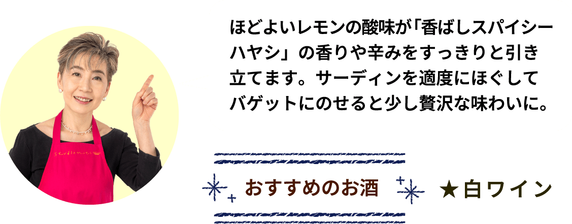 ほどよいレモンの酸味が「香ばしスパイシーハヤシ」の香りや辛みをすっきりと引き立てます。サーディンを適度にほぐしてバゲットにのせると少し贅沢な味わいに。 おすすめのお酒 ★白ワイン