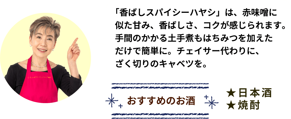 「香ばしスパイシーハヤシ」は、赤味噌に似た甘み、香ばしさ、コクが感じられます。手間のかかる土手煮もはちみつを加えただけで簡単に。チェイサー代わりに、ざく切りのキャベツを。 おすすめのお酒 ★日本酒 ★焼酎