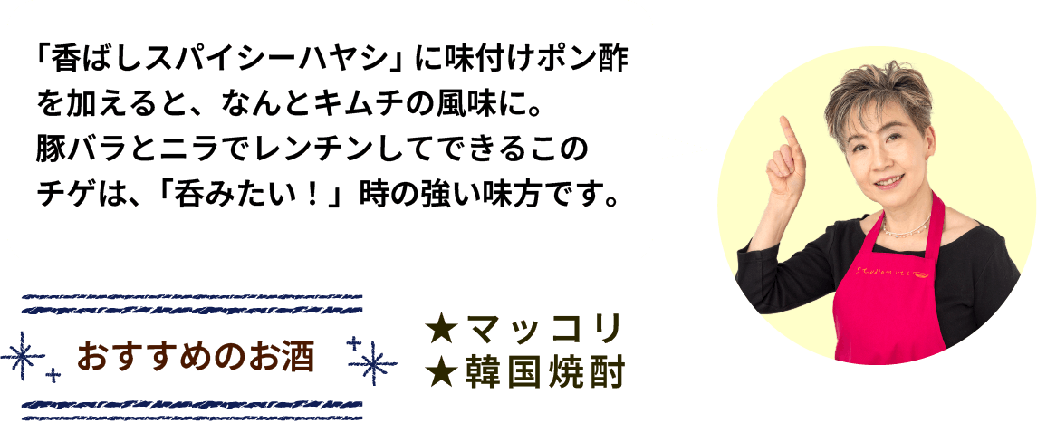 「香ばしスパイシーハヤシ」に味付けポン酢を加えると、なんとキムチの風味に。豚バラとニラでレンチンしてできるこのチゲは、「呑みたい！」時に強い味方です。 おすすめのお酒 ★マッコリ ★韓国焼酎