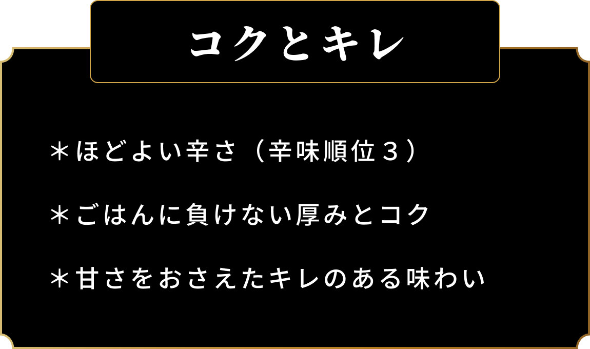 コクとキレ *ほどよい辛さ（辛味順位３） *ごはんに負けない厚みとコク *甘さをおさえたキレのある味わい