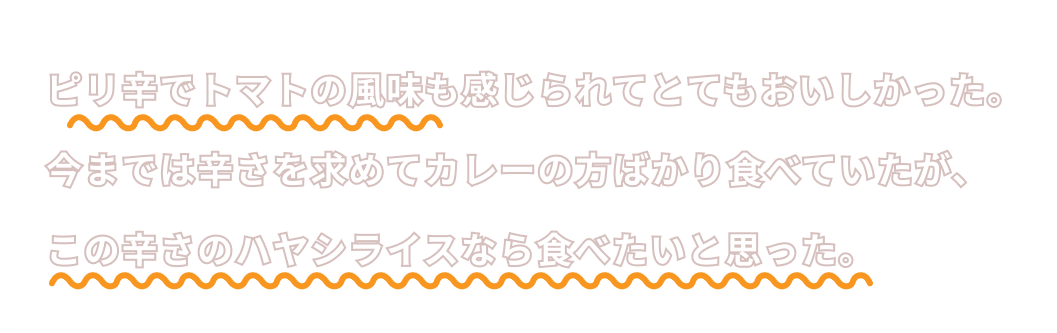 ピリ辛でトマトの風味も感じられてとてもおいしかった。今までは辛さを求めてカレーの方ばかりを食べていたが、この辛さのハヤシライスなら食べたいと思った。