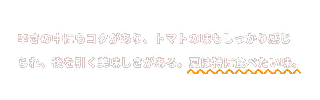 辛さの中にもコクがあり、トマトの味もしっかり感じられ、後を引く美味しさがある。夏は特に食べたい味。