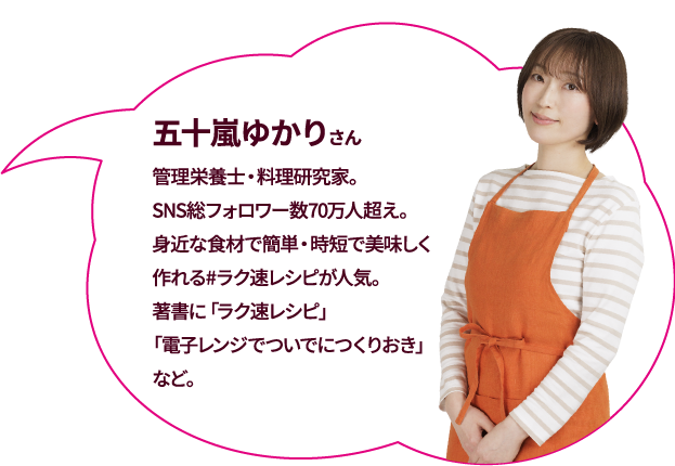五十嵐ゆかりさん 管理栄養士・料理研究家. Twitterフォロワー数30万人超え。「アイデアで料理を面白くする」をモットーに身近な食材で簡単に美味しく作れるレシピを得意とし、#ラク速レシピが人気。