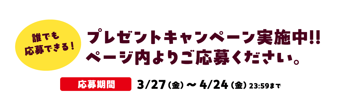 誰でも応募できる！プレゼントキャンペーン実施中!!ページ内よりご応募ください。応募期間 ３/27（金）～4/24（金）23:59まで