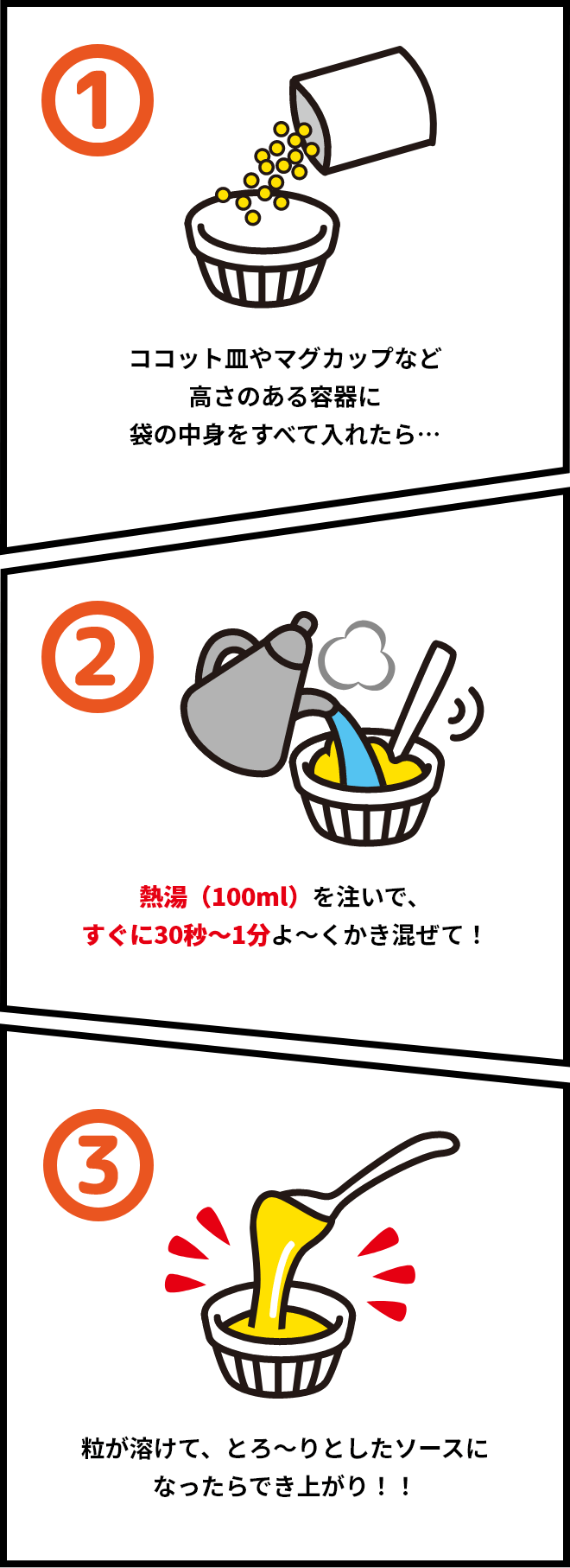 1.ココット皿やマグカップなど高さのある容器に袋の中身をすべて入れたら… 2.熱湯(100ml)を注いで、すぐに30秒～1分よ～くかき混ぜて! 3.粒が溶けて、とろ～りとしたソースになったらでき上がり!!