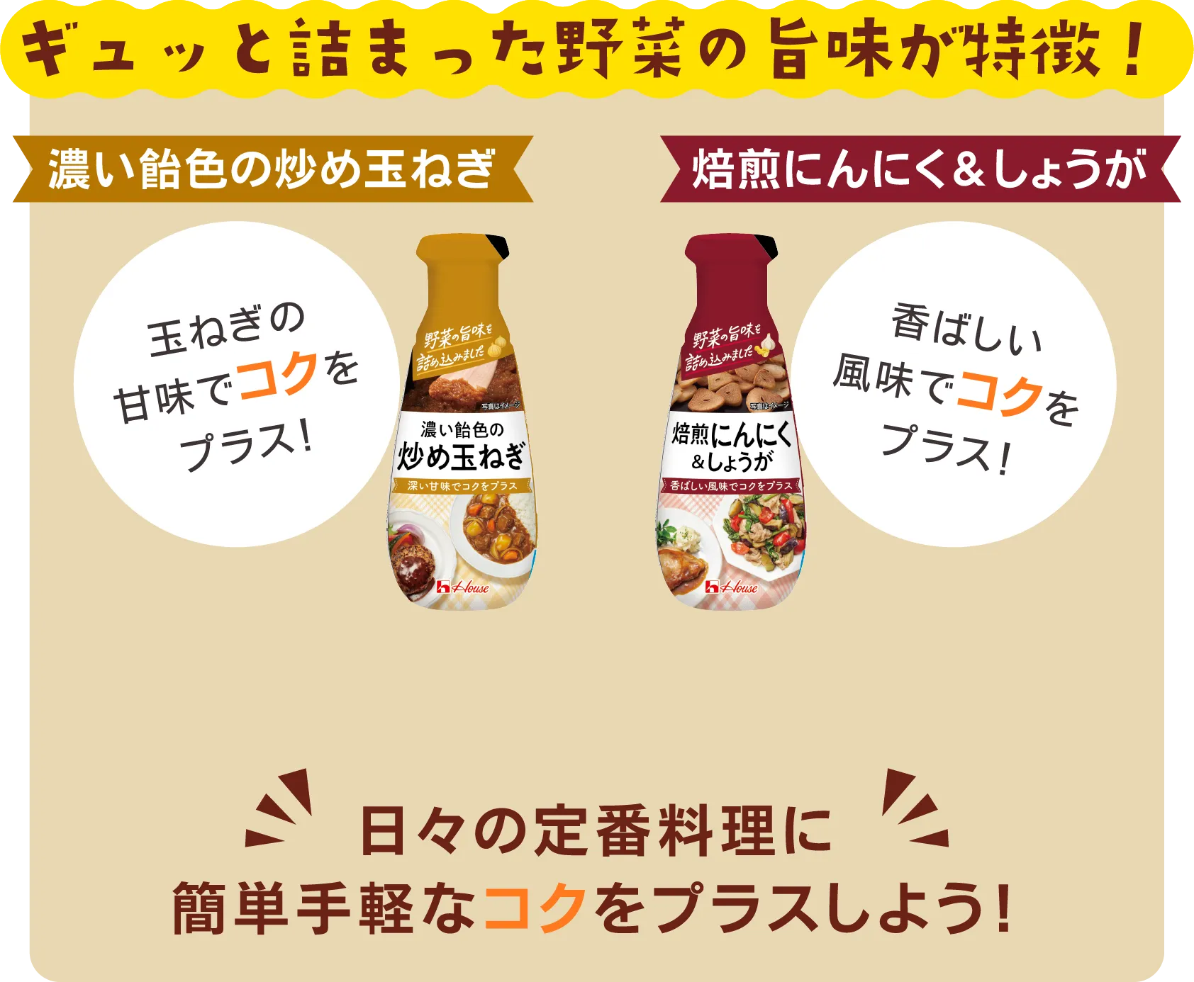 ギュッと詰まった野菜の旨味が特徴！​ 濃い飴色の炒め玉ねぎ 玉ねぎの甘味でコクをプラス！ 焙煎にんにく&しょうが​ 香ばしい風味でコクを​プラス！ 日々の定番料理に​簡単手軽なコクをプラスしよう！​​​