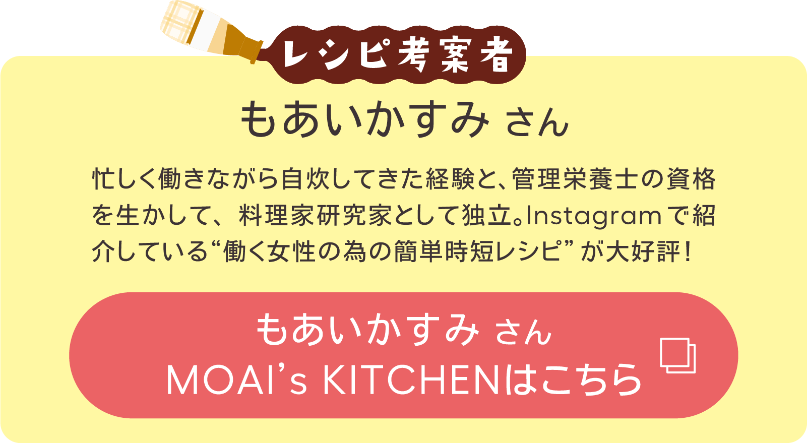 レシピ考案者​ 忙しく働きながら自炊してきた経験と、管理栄養士の資格を生かして、料理家研究家として独立。Instagramで紹介している“働く女性の為の簡単時短レシピ”が大好評！​