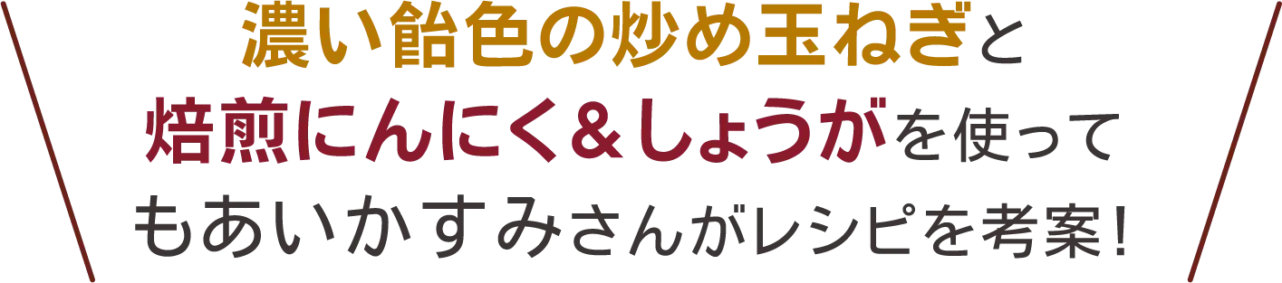 濃い飴色の炒め玉ねぎと​焙煎にんにく&しょうがを使って​もあいかすみさんがレシピを考案！​