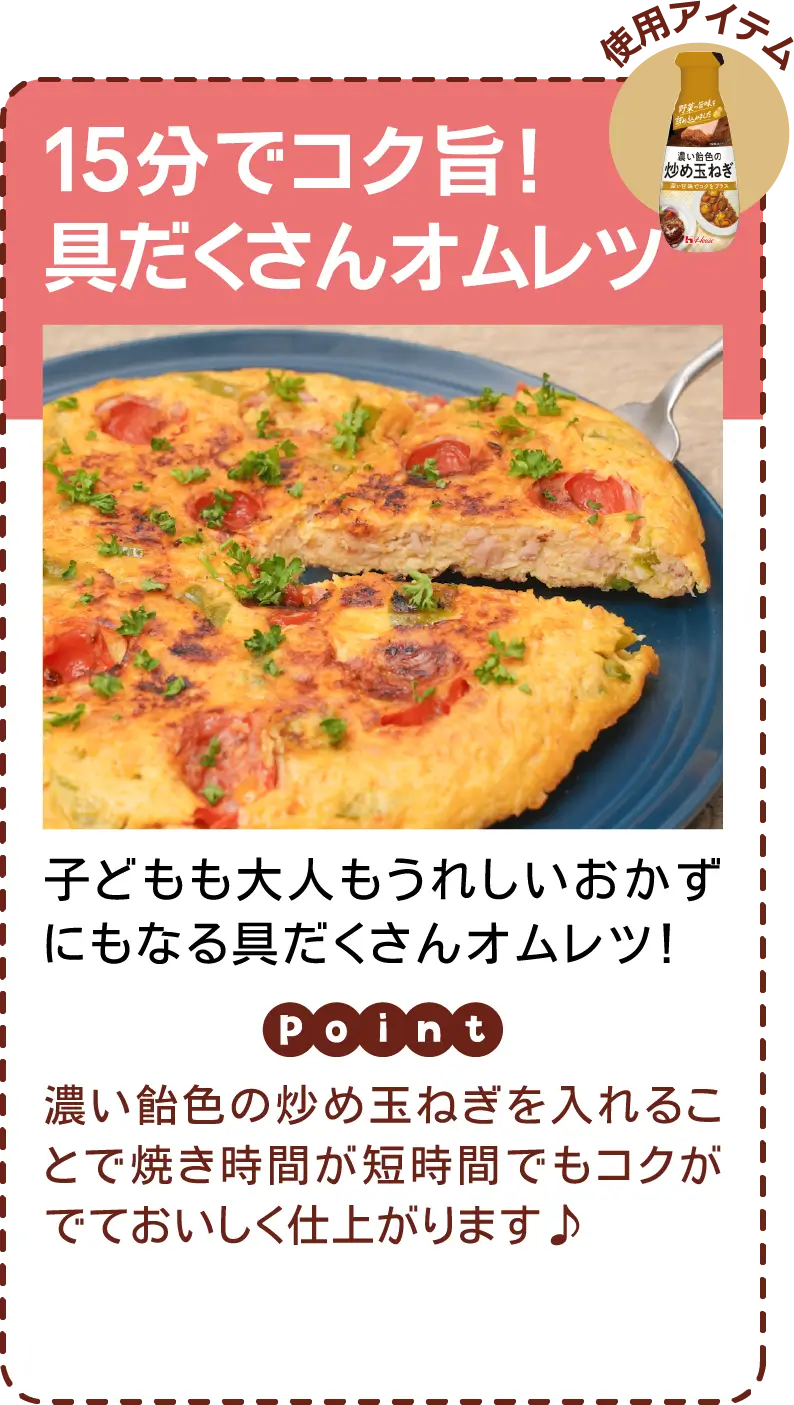 15分でコク旨！具だくさんオムレツ 子どもも大人もうれしいおかずにもなる具だくさんオムレツ！​ 濃い飴色の炒め玉ねぎを入れることで焼き時間が短時間でもコクがでておいしく仕上がります♪​