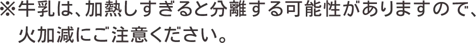 ※牛乳は、加熱しすぎると分離する可能性がありますので、火加減にご注意ください。