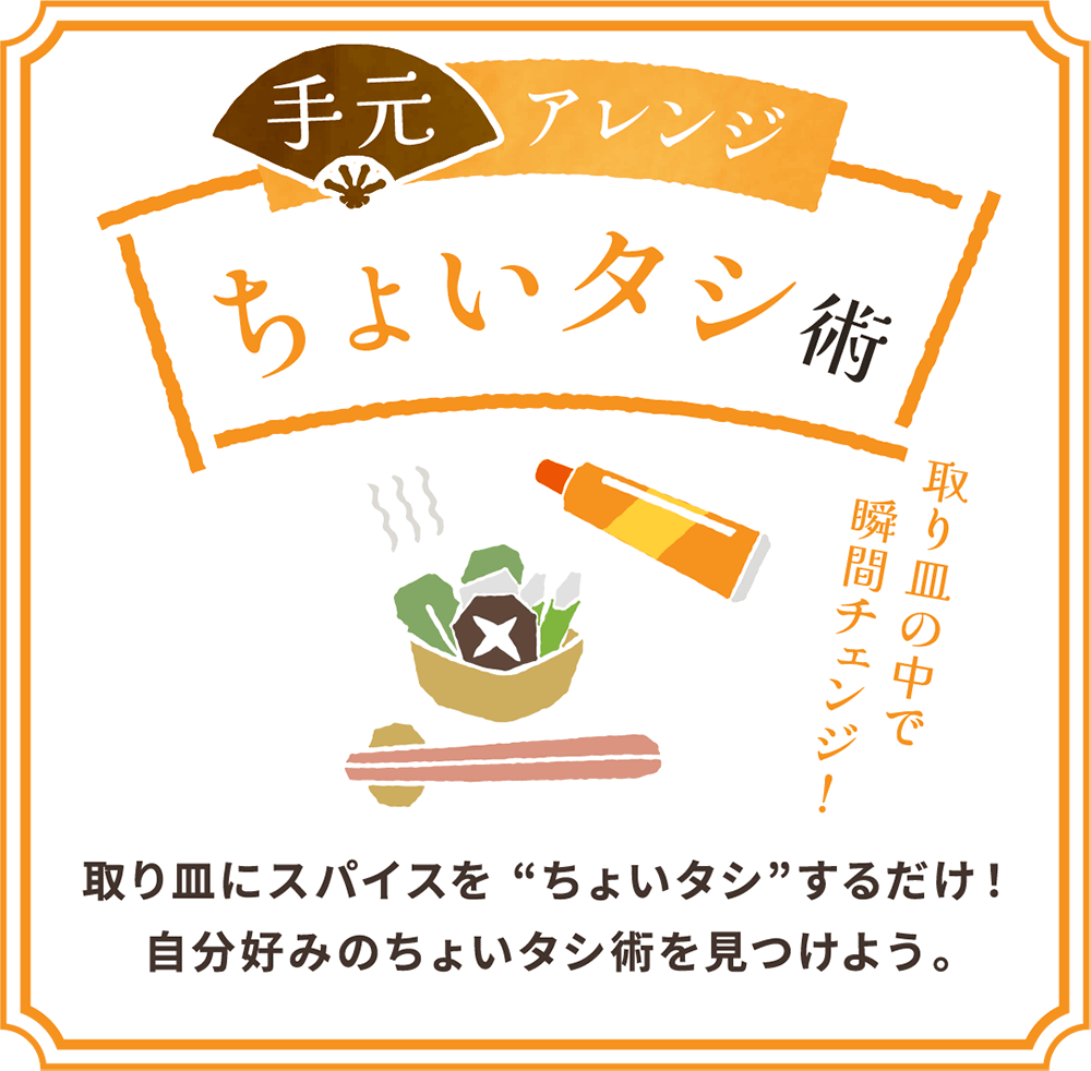 手元アレンジ ちょいタシ術 取り皿の中で瞬間チェンジ！ 取り皿にスパイスをちょいタシするだけ！自分好みのちょいタシ術を見つけよう。