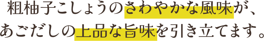 粗柚子こしょうのさわやかな風味が、あごだしの上品な旨味を引き立てます。