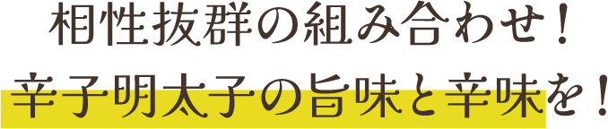 相性抜群の組み合わせ！辛子明太子の旨味と辛味を！
