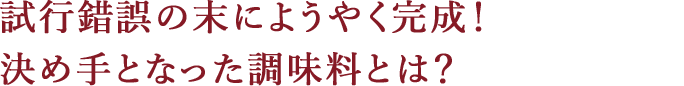 試行錯誤の末にようやく完成!決め手となった調味料とは?