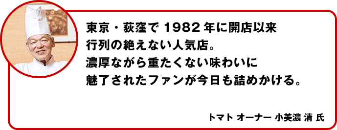 東京・荻窪で1982年に開店以来行列の絶えない人気店。濃厚ながら重たくない味わいに魅了されたファンが今日も詰めかける。トマト オーナー 小美濃 清 氏