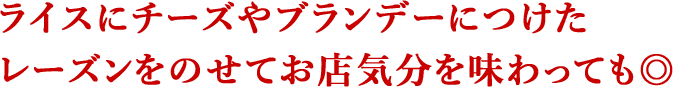 ライスにチーズやブランデーにつけたレーズンをのせてお店気分を味わっても◎