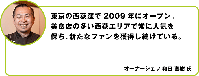 東京の西荻窪で2009年にオープン。美食店の多い西荻エリアで常に人気を保ち、新たなファンを獲得し続けている。 オーナーシェフ 和田 直樹 氏