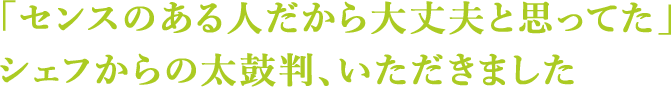 「センスのある人だから大丈夫と思ってた」シェフからの太鼓判、いただきました