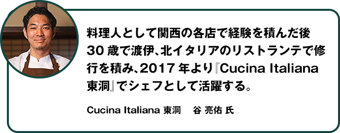 料理人として関西の各店で経験を積んだ後30歳で渡伊、北イタリアのリストランテで修業を積み、2017年より「Cucina Italiana 東洞」でシェフとして活躍する。Cucina Italiana 東洞  谷 亮佑 氏
