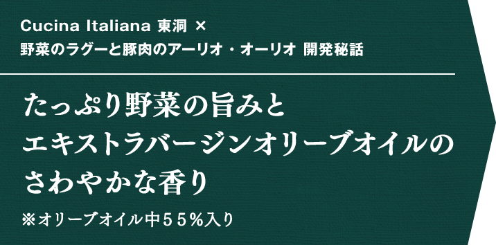 Cucina Italiana 東洞 × 野菜のラグーと豚肉のアーリオ・オーリオ 開発秘話 たっぷり野菜の旨みとエキストラバージンオリーブオイルのさわやかな香り ※オリーブオイル中55%入り