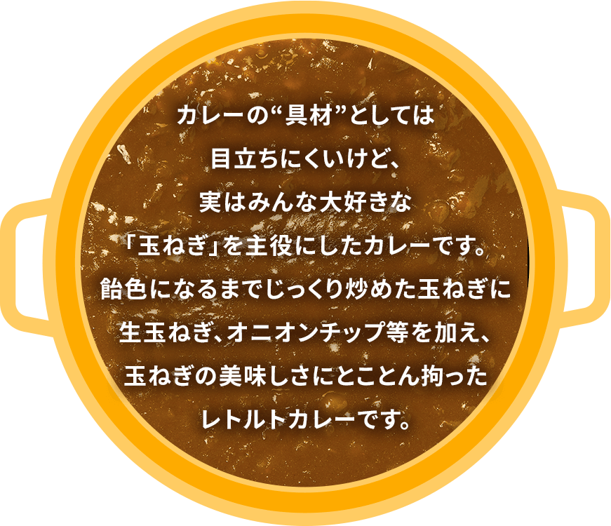 カレーの”具材”としては目立ちにくいけど、実はみんな大好きな「玉ねぎ」を主役にしたカレーです。飴色になるまでじっくり炒めた玉ねぎに生玉ねぎ、オニオンチップ等を加え、玉ねぎの美味しさにとことん拘ったレトルトカレーです。