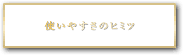 使いやすさのヒミツ