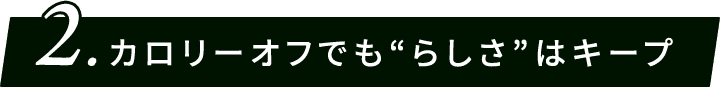 2.カロリーオフでも“らしさ”はキープ