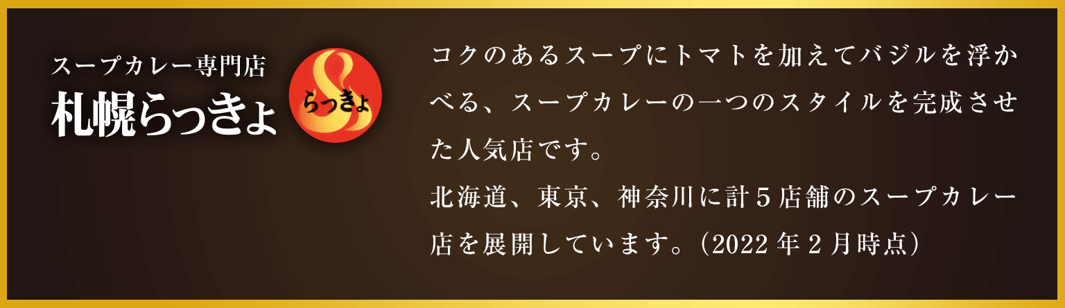 スープカレー専門店 札幌らっきょ コクのあるスープにトマトを加えてバジルを浮かべる、スープカレーの一つのスタイルを完成させた人気店です。北海道、東京、神奈川に計５店舗のスープカレー店を展開しています。（2022年2月時点）