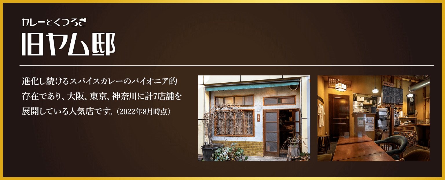 カレーとくつろぎ 旧ヤム邸 進化し続けるスパイスカレーのパイオニア的存在であり、大阪、東京、神奈川に計7店舗を展開している人気店です。（2022年2月時点）