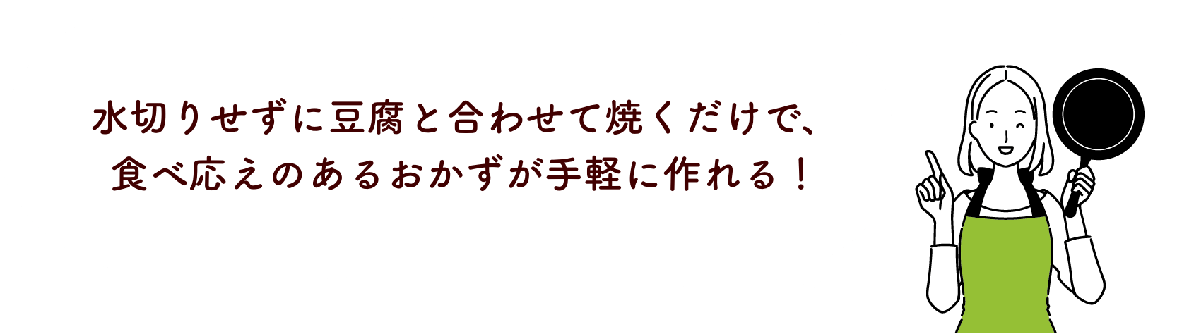 水切りせずに豆腐と合わせて焼くだけで、食べ応えのあるおかずが手軽に作れる！