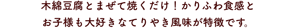 木綿豆腐とまぜて焼くだけ！かりふわ食感と
                      お子様も大好きなてりやき風味が特徴です。