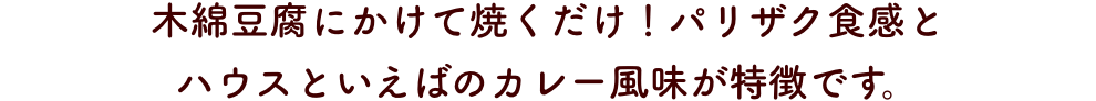 木綿豆腐にかけて焼くだけ！パリザク食感と
                      ハウスといえばのカレー風味が特徴です。