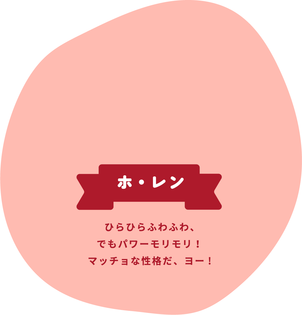 ホ・レン ひらひらふわふわ、でもパワーモリモリ!マッチョな性格だ、ヨー!