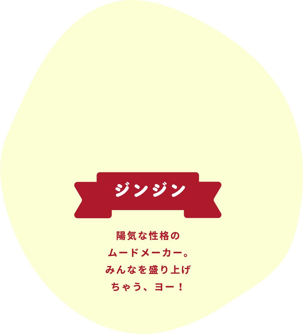 ジンジン 陽気な性格のムードメーカー。みんなを盛り上げちゃう、ヨー!