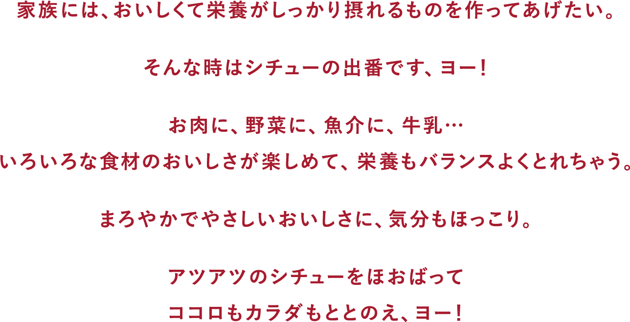 家族には、おいしくて栄養がしっかり摂れるものを作ってあげたい。そんな時はシチューの出番です、ヨー!お肉に、野菜に、魚介に、牛乳… いろいろな食材のおいしさが楽しめて、栄養もバランスよくとれちゃう。まろやかでやさしいおいしさに、気分もほっこり。アツアツのシチューをほおばってココロもカラダもととのえ、ヨー!