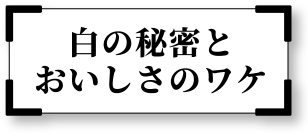 白の秘密とおいしさのワケ