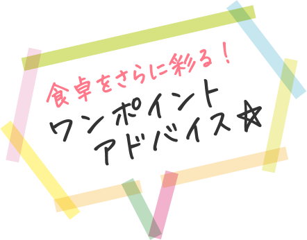 食卓をさらに彩る！ ワンポイントアドバイス☆