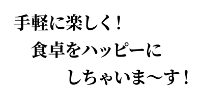 手軽に楽しく！ 食卓をハッピーにしちゃいま～す！