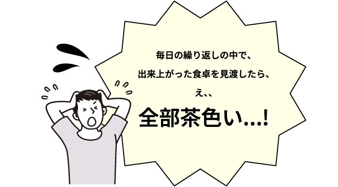 毎日の繰り返しの中で、出来上がった食卓を見渡したら、え、、全部茶色い・・・！