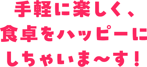 手軽に楽しく、食卓をハッピーにしちゃいま〜す！