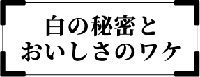 白の秘密とおいしさのワケ